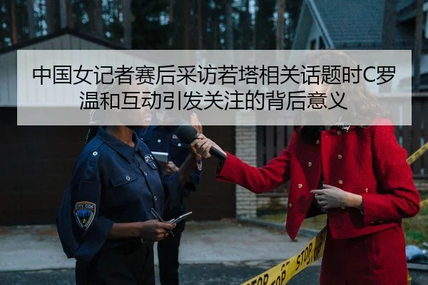 中国女记者赛后采访若塔相关话题时C罗温和互动引发关注的背后意义